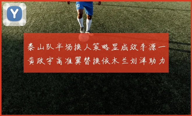 泰山队半场换人策略显成效李源一黄政宇高准翼替换依木兰刘洋助力球队提升战斗力