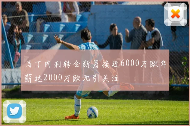 马丁内利转会新月接近6000万欧年薪达2000万欧元引关注