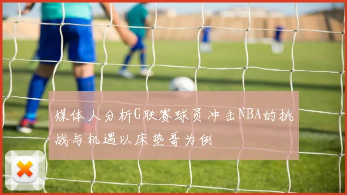 媒体人分析G联赛球员冲击NBA的挑战与机遇以床垫哥为例