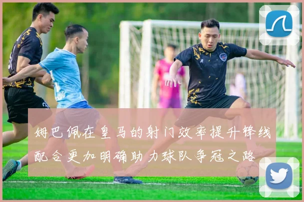 姆巴佩在皇马的射门效率提升锋线配合更加明确助力球队争冠之路