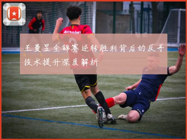 王曼昱全锦赛逆转胜利背后的反手技术提升深度解析