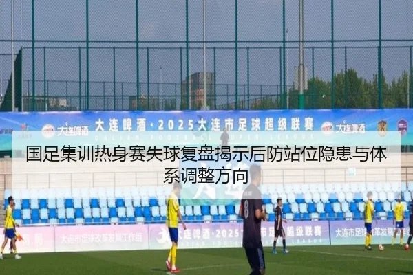 国足集训热身赛失球复盘揭示后防站位隐患与体系调整方向