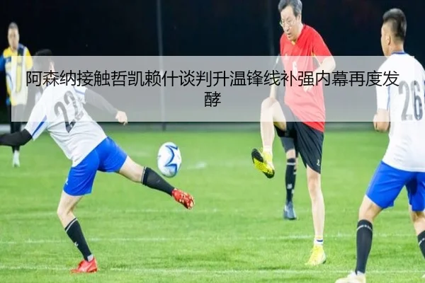 阿森纳接触哲凯赖什谈判升温锋线补强内幕再度发酵
