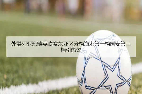 外媒列亚冠精英联赛东亚区分档海港第一档国安第三档引热议